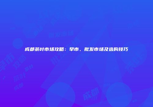 成都茶叶市场攻略：早市、批发市场及选购技巧