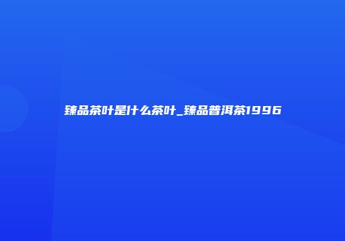 臻品茶叶是什么茶叶_臻品普洱茶1996