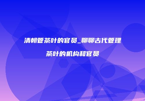 清朝管茶叶的官员_聊聊古代管理茶叶的机构和官员