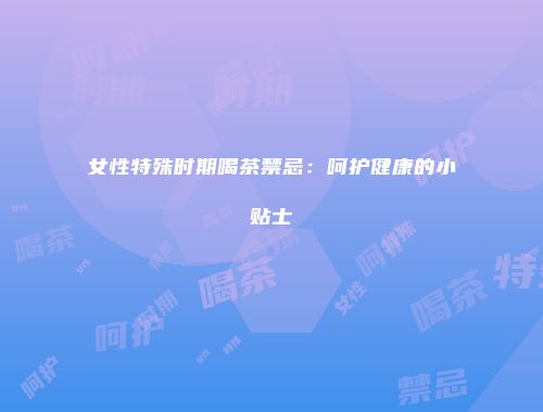 女性特殊时期喝茶禁忌：呵护健康的小贴士