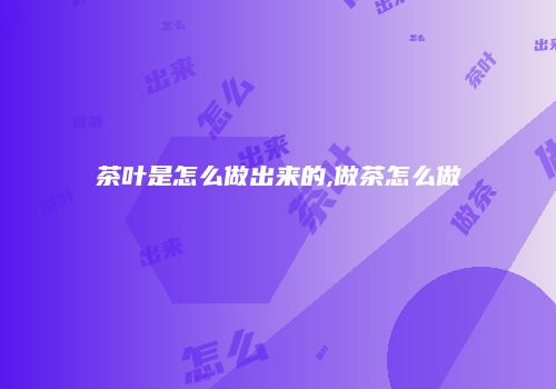 茶叶是怎么做出来的,做茶怎么做