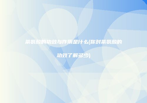 茶氨酸的功效与作用是什么(你对茶氨酸的功效了解多少)
