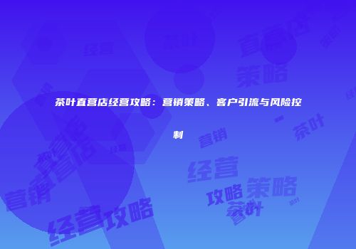 茶叶直营店经营攻略：营销策略、客户引流与风险控制