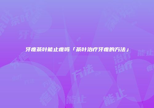 牙疼茶叶能止疼吗「茶叶治疗牙疼的方法」