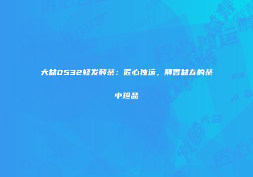 大益0532轻发酵茶：匠心独运，醇香益寿的茶中珍品