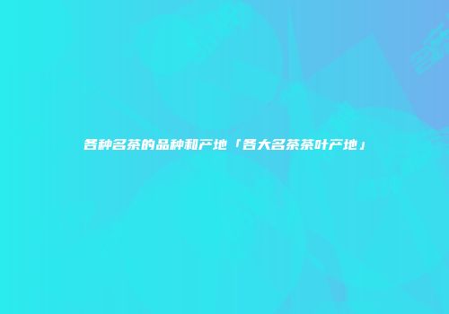 各种名茶的品种和产地「各大名茶茶叶产地」