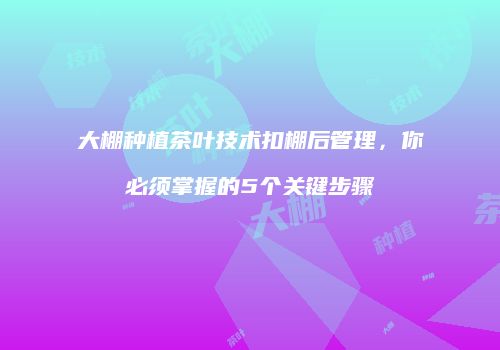 大棚种植茶叶技术扣棚后管理，你必须掌握的5个关键步骤