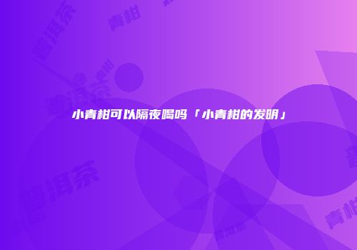 小青柑可以隔夜喝吗「小青柑的发明」