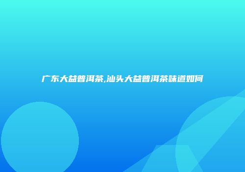广东大益普洱茶,汕头大益普洱茶味道如何