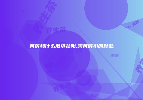 黄芪和什么泡水壮阳,喝黄芪水的好处