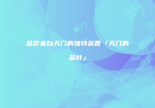 品尝来自天门的独特茶香「天门的茶叶」