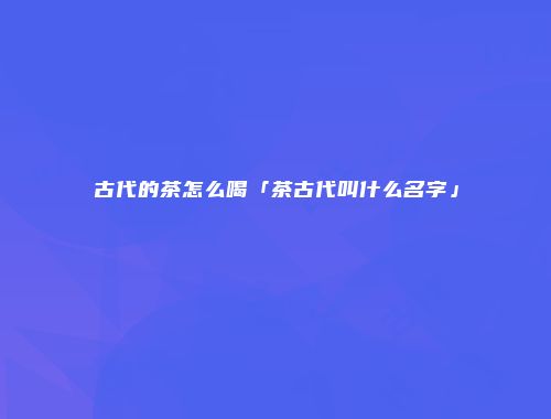 古代的茶怎么喝「茶古代叫什么名字」