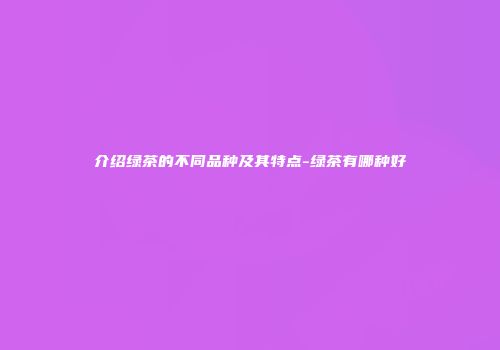 介绍绿茶的不同品种及其特点-绿茶有哪种好