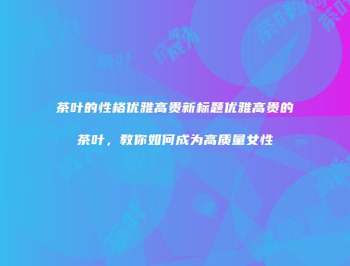 茶叶的性格优雅高贵新标题优雅高贵的茶叶，教你如何成为高质量女性