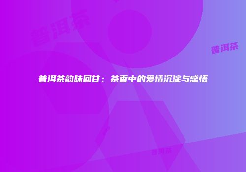 普洱茶韵味回甘：茶香中的爱情沉淀与感悟