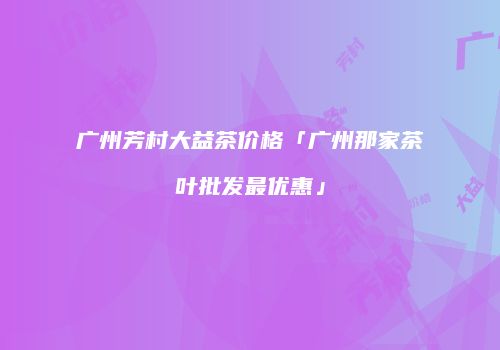 广州芳村大益茶价格「广州那家茶叶批发最优惠」