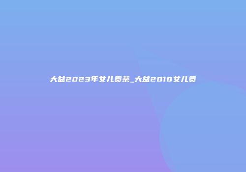 大益2023年女儿贡茶_大益2010女儿贡