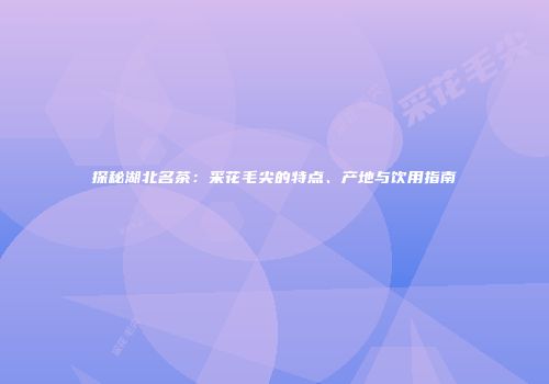 探秘湖北名茶：采花毛尖的特点、产地与饮用指南