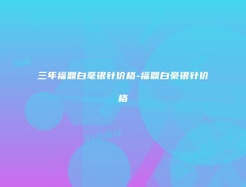 三年福鼎白毫银针价格-福鼎白豪银针价格