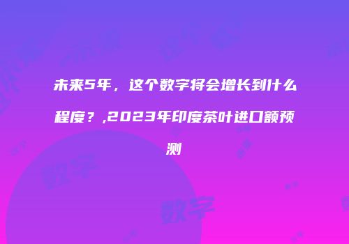 未来5年，这个数字将会增长到什么程度？,2023年印度茶叶进口额预测