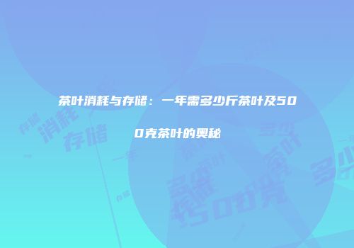 茶叶消耗与存储：一年需多少斤茶叶及500克茶叶的奥秘