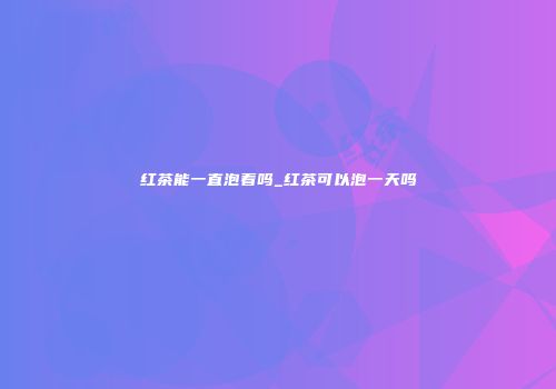 红茶能一直泡着吗_红茶可以泡一天吗