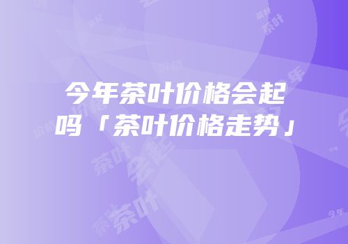 今年茶叶价格会起吗「茶叶价格走势」