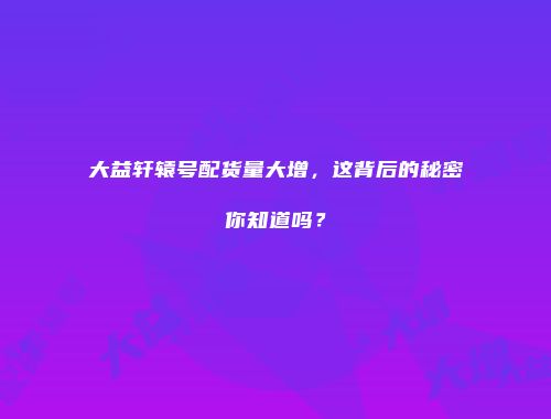 大益轩辕号配货量大增，这背后的秘密你知道吗？