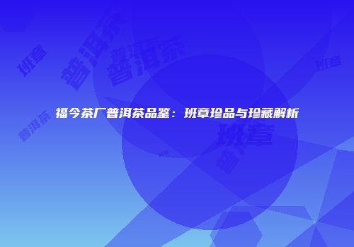 福今茶厂普洱茶品鉴：班章珍品与珍藏解析