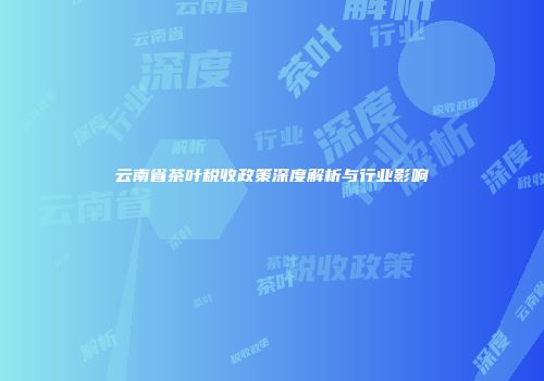 云南省茶叶税收政策深度解析与行业影响