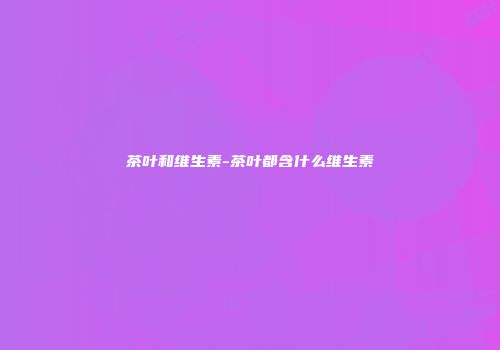 茶叶和维生素-茶叶都含什么维生素