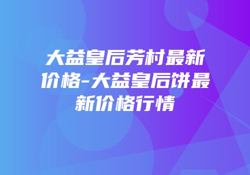 大益皇后芳村最新价格-大益皇后饼最新价格行情