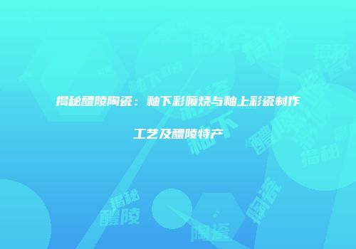 揭秘醴陵陶瓷：釉下彩喷烧与釉上彩瓷制作工艺及醴陵特产