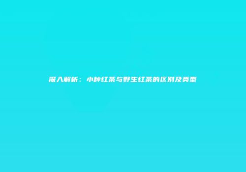 深入解析：小种红茶与野生红茶的区别及类型