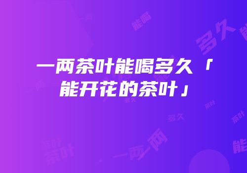 一两茶叶能喝多久「能开花的茶叶」