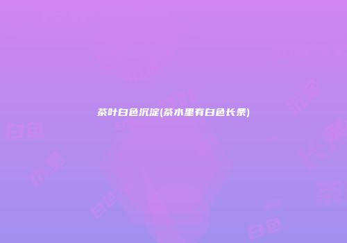 茶叶白色沉淀(茶水里有白色长条)