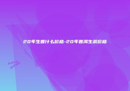 20年生普什么价格-20年普洱生茶价格