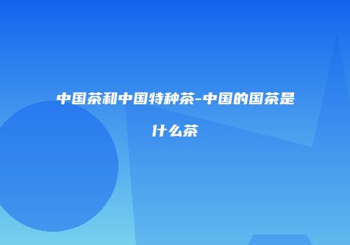 中国茶和中国特种茶-中国的国茶是什么茶