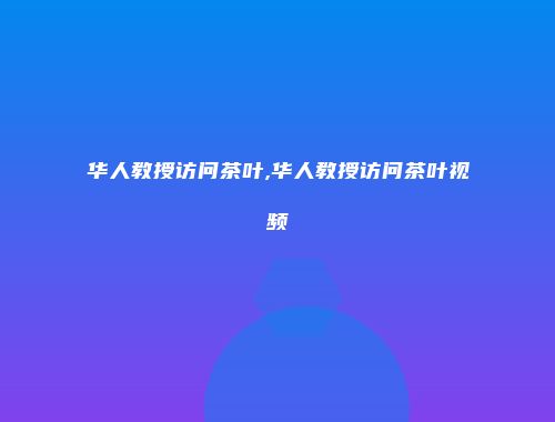 华人教授访问茶叶,华人教授访问茶叶视频
