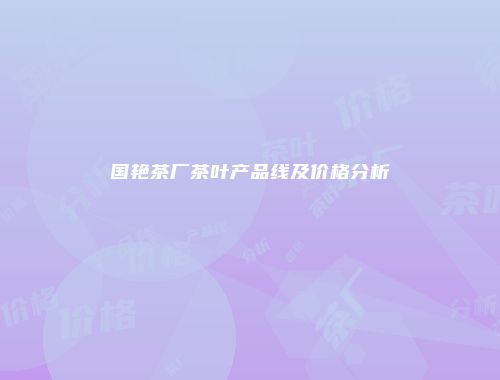 国艳茶厂茶叶产品线及价格分析