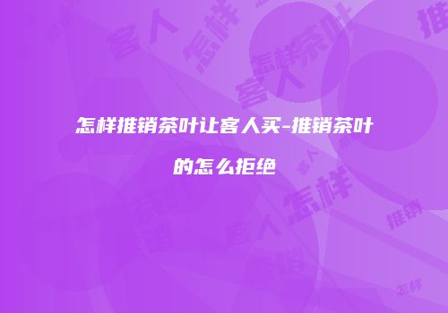 怎样推销茶叶让客人买-推销茶叶的怎么拒绝