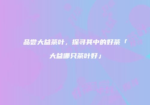 品尝大益茶叶，探寻其中的好茶「大益哪只茶叶好」
