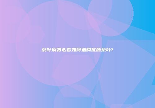 茶叶消费必看如何选购优质茶叶?