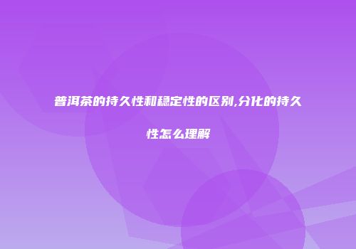 普洱茶的持久性和稳定性的区别,分化的持久性怎么理解