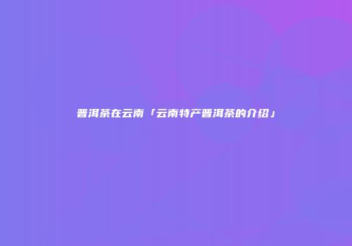 普洱茶在云南「云南特产普洱茶的介绍」