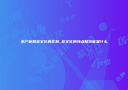 茶产业和茶文化的区别_茶文化的特点和功能是什么