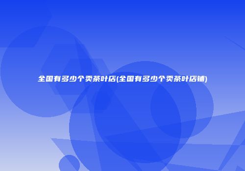 全国有多少个卖茶叶店(全国有多少个卖茶叶店铺)