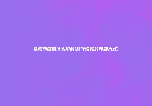 铁桶印刷用什么印的(茶叶铁罐的印刷方式)