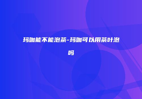 玛咖能不能泡茶-玛咖可以用茶叶泡吗