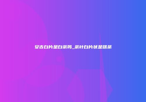 安吉白片是白茶吗_茶叶白片状是啥茶